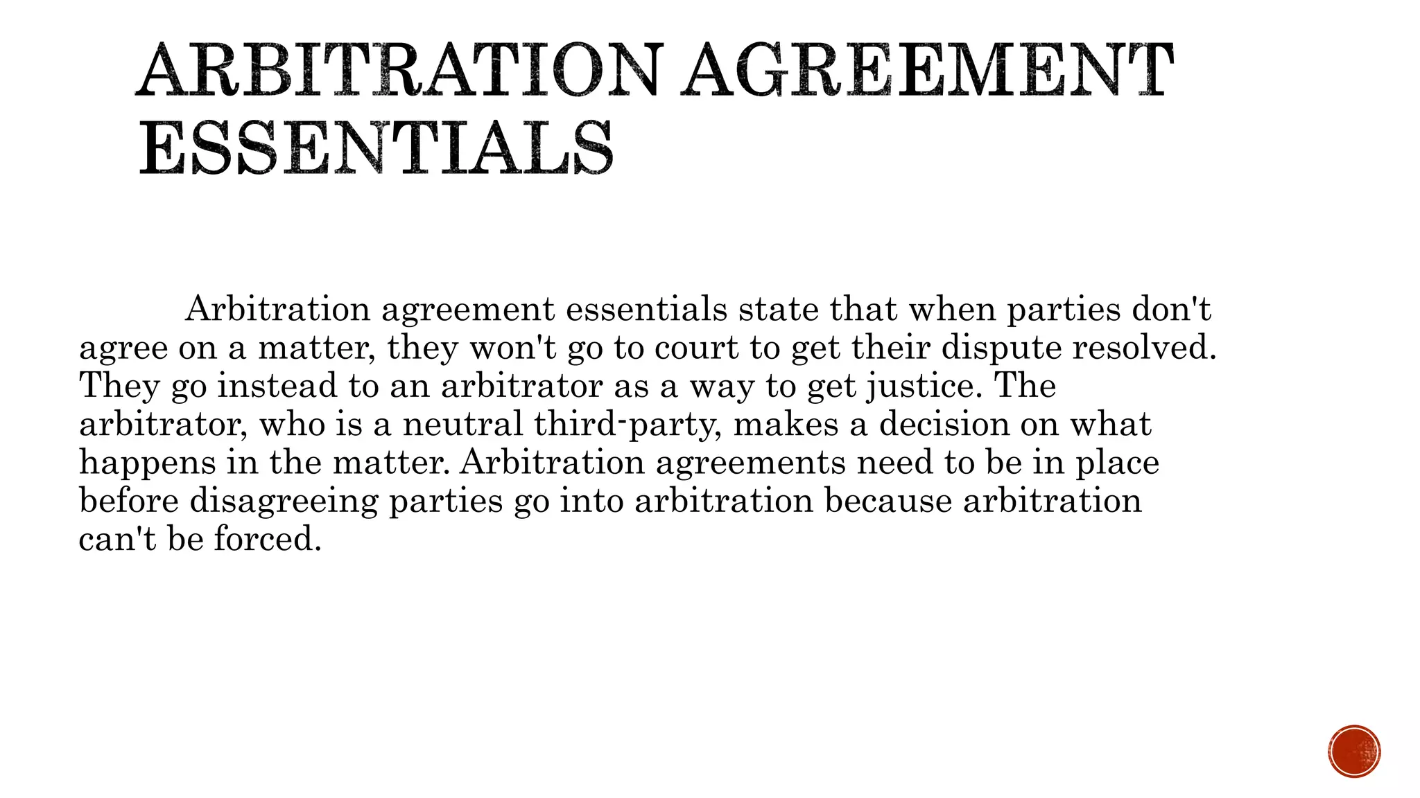 Arbitration agreement essentials state that when parties don't
agree on a matter, they won't go to court to get their dispute resolved.
They go instead to an arbitrator as a way to get justice. The
arbitrator, who is a neutral third-party, makes a decision on what
happens in the matter. Arbitration agreements need to be in place
before disagreeing parties go into arbitration because arbitration
can't be forced.
 