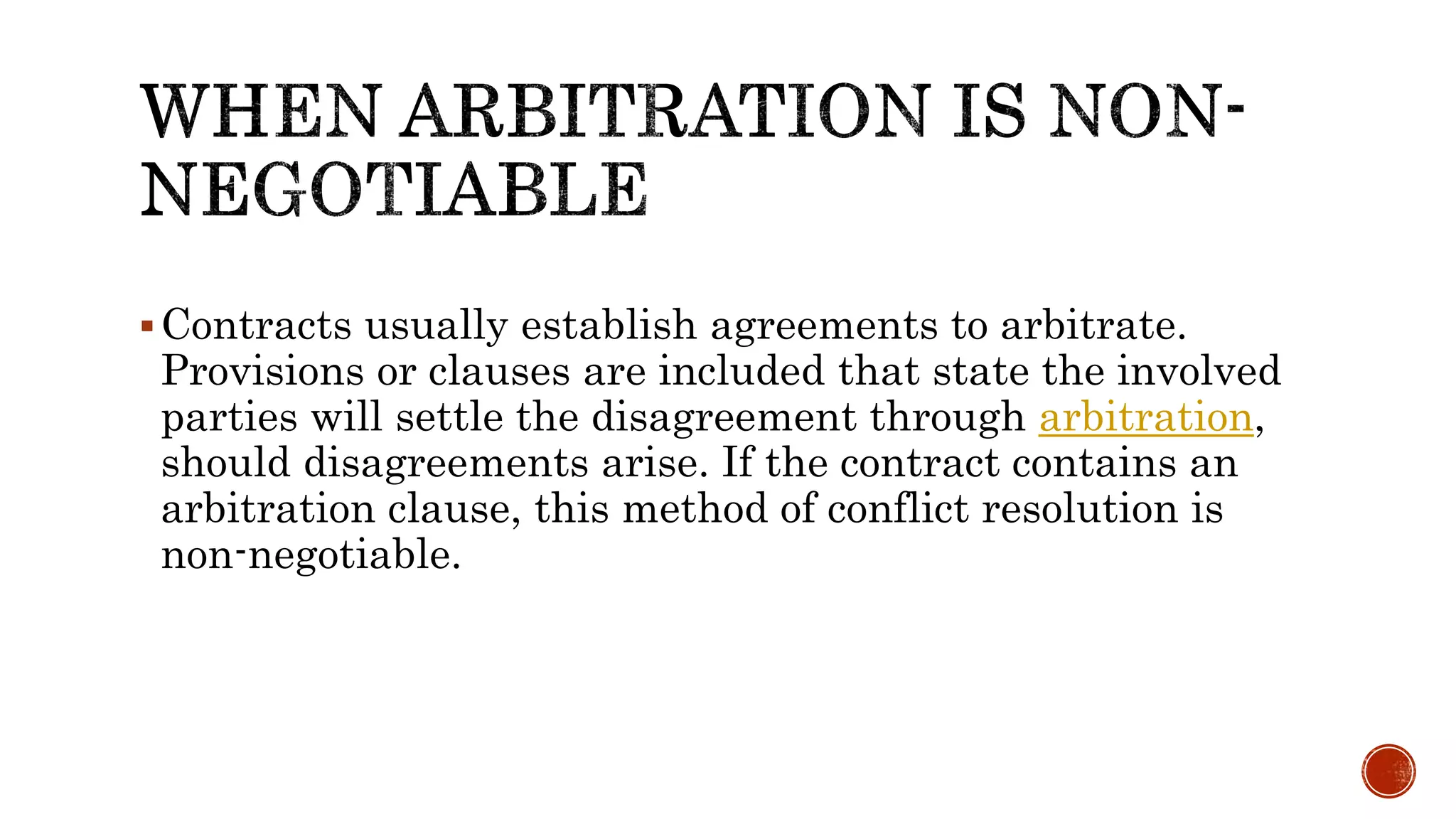 Contracts usually establish agreements to arbitrate.
Provisions or clauses are included that state the involved
parties will settle the disagreement through arbitration,
should disagreements arise. If the contract contains an
arbitration clause, this method of conflict resolution is
non-negotiable.
 