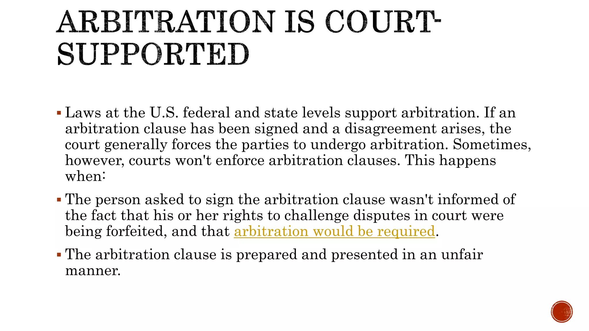  Laws at the U.S. federal and state levels support arbitration. If an
arbitration clause has been signed and a disagreement arises, the
court generally forces the parties to undergo arbitration. Sometimes,
however, courts won't enforce arbitration clauses. This happens
when:
 The person asked to sign the arbitration clause wasn't informed of
the fact that his or her rights to challenge disputes in court were
being forfeited, and that arbitration would be required.
 The arbitration clause is prepared and presented in an unfair
manner.
 