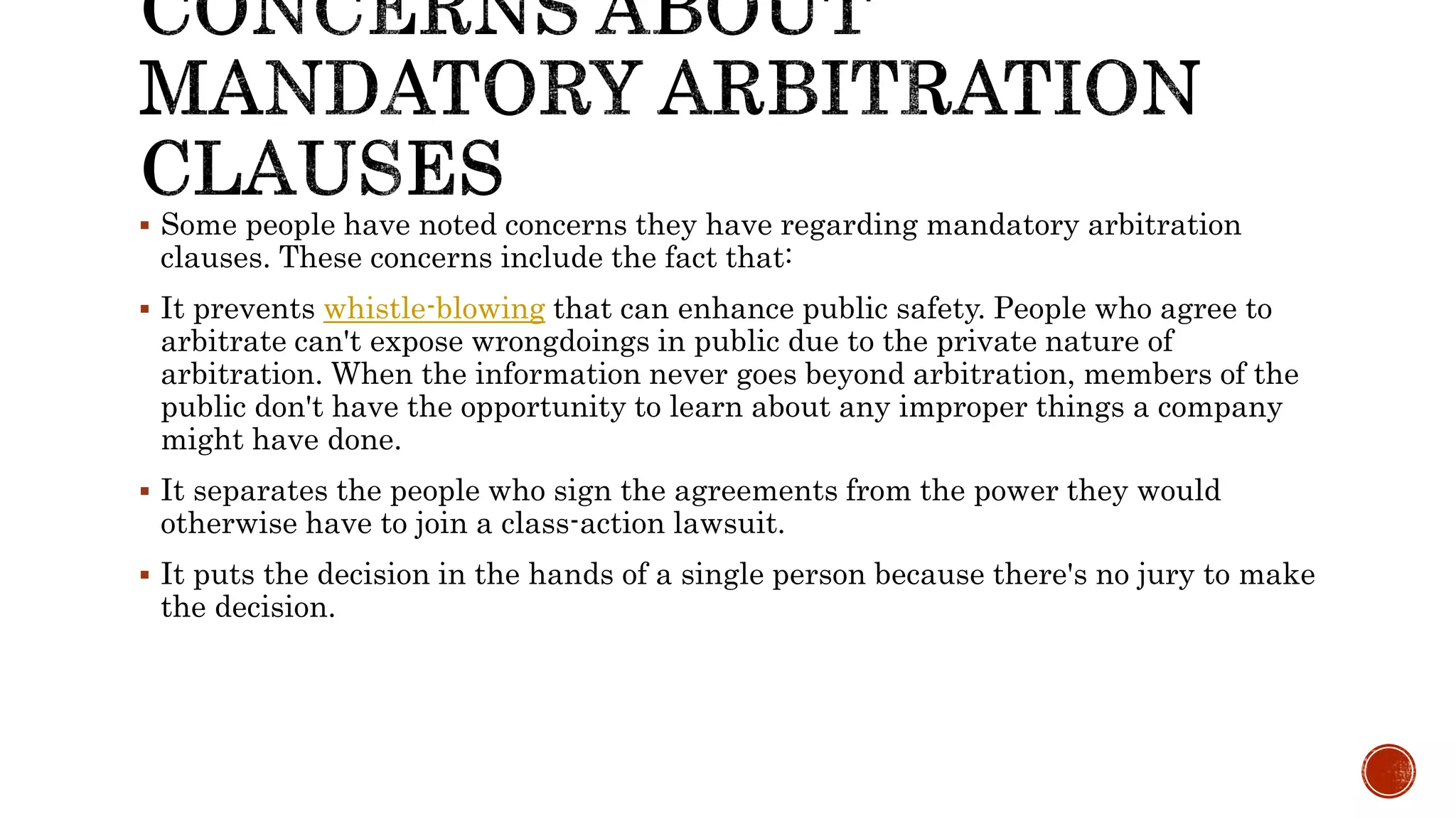  Some people have noted concerns they have regarding mandatory arbitration
clauses. These concerns include the fact that:
 It prevents whistle-blowing that can enhance public safety. People who agree to
arbitrate can't expose wrongdoings in public due to the private nature of
arbitration. When the information never goes beyond arbitration, members of the
public don't have the opportunity to learn about any improper things a company
might have done.
 It separates the people who sign the agreements from the power they would
otherwise have to join a class-action lawsuit.
 It puts the decision in the hands of a single person because there's no jury to make
the decision.
 
