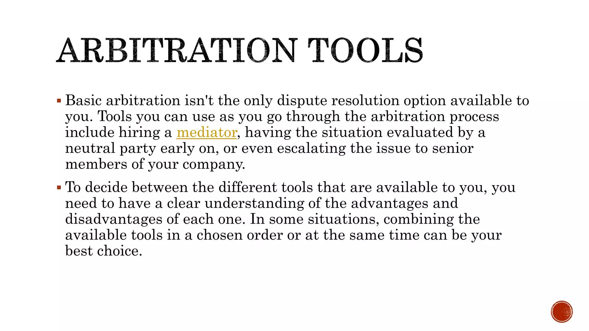  Basic arbitration isn't the only dispute resolution option available to
you. Tools you can use as you go through the arbitration process
include hiring a mediator, having the situation evaluated by a
neutral party early on, or even escalating the issue to senior
members of your company.
 To decide between the different tools that are available to you, you
need to have a clear understanding of the advantages and
disadvantages of each one. In some situations, combining the
available tools in a chosen order or at the same time can be your
best choice.
 