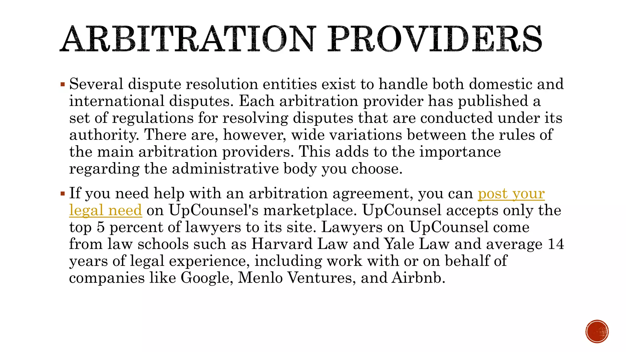  Several dispute resolution entities exist to handle both domestic and
international disputes. Each arbitration provider has published a
set of regulations for resolving disputes that are conducted under its
authority. There are, however, wide variations between the rules of
the main arbitration providers. This adds to the importance
regarding the administrative body you choose.
 If you need help with an arbitration agreement, you can post your
legal need on UpCounsel's marketplace. UpCounsel accepts only the
top 5 percent of lawyers to its site. Lawyers on UpCounsel come
from law schools such as Harvard Law and Yale Law and average 14
years of legal experience, including work with or on behalf of
companies like Google, Menlo Ventures, and Airbnb.
 