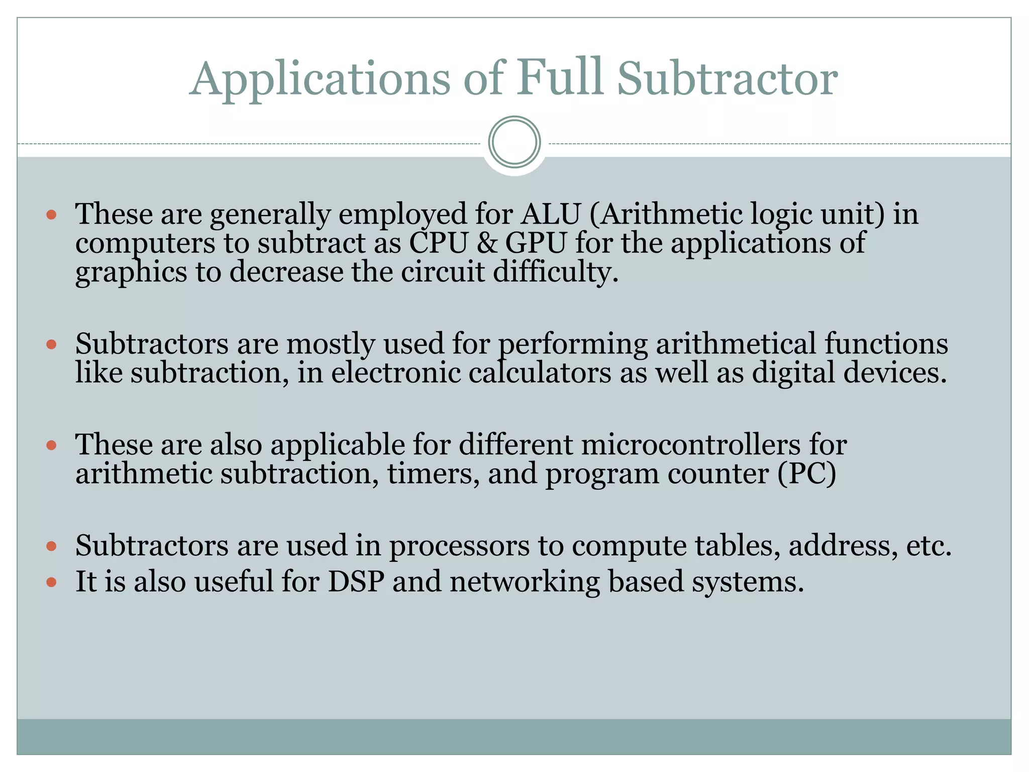 Applications of Full Subtractor
These are generally employed for ALU (Arithmetic logic unit) in
computers to subtract as CPU & GPU for the applications of
graphics to decrease the circuit difficulty.
Subtractors are mostly used for performing arithmetical functions
like subtraction, in electronic calculators as well as digital devices.
These are also applicable for different microcontrollers for
arithmetic subtraction, timers, and program counter (PC)
Subtractors are used in processors to compute tables, address, etc.
It is also useful for DSP and networking based systems.