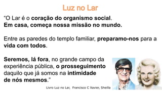 “O Lar é o coração do organismo social.
Em casa, começa nossa missão no mundo.
Entre as paredes do templo familiar, preparamo-nos para a
vida com todos.
Seremos, lá fora, no grande campo da
experiência pública, o prosseguimento
daquilo que já somos na intimidade
de nós mesmos.”
Livro Luz no Lar, Francisco C Xavier, Sheilla 11
 