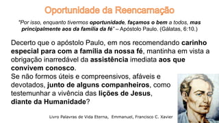 Decerto que o apóstolo Paulo, em nos recomendando carinho
especial para com a família da nossa fé, mantinha em vista a
obrigação inarredável da assistência imediata aos que
convivem conosco.
Se não formos úteis e compreensivos, afáveis e
devotados, junto de alguns companheiros, como
testemunhar a vivência das lições de Jesus,
diante da Humanidade?
21
Livro Palavras de Vida Eterna, Emmanuel, Francisco C. Xavier
"Por isso, enquanto tivermos oportunidade, façamos o bem a todos, mas
principalmente aos da família da fé” – Apóstolo Paulo. (Gálatas, 6:10.)
 