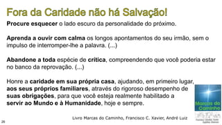 Procure esquecer o lado escuro da personalidade do próximo.
Aprenda a ouvir com calma os longos apontamentos do seu irmão, sem o
impulso de interromper-lhe a palavra. (...)
Abandone a toda espécie de crítica, compreendendo que você poderia estar
no banco da reprovação. (...)
Honre a caridade em sua própria casa, ajudando, em primeiro lugar,
aos seus próprios familiares, através do rigoroso desempenho de
suas obrigações, para que você esteja realmente habilitado a
servir ao Mundo e à Humanidade, hoje e sempre.
26
Livro Marcas do Caminho, Francisco C. Xavier, André Luiz
 
