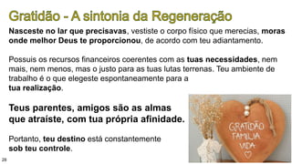 28
Nasceste no lar que precisavas, vestiste o corpo físico que merecias, moras
onde melhor Deus te proporcionou, de acordo com teu adiantamento.
Possuis os recursos financeiros coerentes com as tuas necessidades, nem
mais, nem menos, mas o justo para as tuas lutas terrenas. Teu ambiente de
trabalho é o que elegeste espontaneamente para a
tua realização.
Teus parentes, amigos são as almas
que atraíste, com tua própria afinidade.
Portanto, teu destino está constantemente
sob teu controle.
 