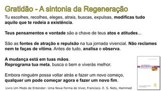 Tu escolhes, recolhes, eleges, atrais, buscas, expulsas, modificas tudo
aquilo que te rodeia a existência.
Teus pensamentos e vontade são a chave de teus atos e atitudes...
São as fontes de atração e repulsão na tua jornada vivencial. Não reclames
nem te faças de vítima. Antes de tudo, analisa e observa.
A mudança está em tuas mãos.
Reprograma tua meta, busca o bem e viverás melhor.
Embora ninguém possa voltar atrás e fazer um novo começo,
qualquer um pode começar agora e fazer um novo fim.
Livro Um Modo de Entender: Uma Nova Forma de Viver, Francisco. E. S. Neto, Hammed
 
