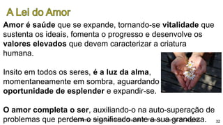 Amor é saúde que se expande, tornando-se vitalidade que
sustenta os ideais, fomenta o progresso e desenvolve os
valores elevados que devem caracterizar a criatura
humana.
Insito em todos os seres, é a luz da alma,
momentaneamente em sombra, aguardando
oportunidade de esplender e expandir-se.
O amor completa o ser, auxiliando-o na auto-superação de
problemas que perdem o significado ante a sua grandeza.Livro Amor Imbativel Amor, Divaldo P. Franco, Joanna de Angelis 32
 