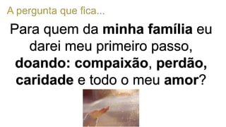 Para quem da minha família eu
darei meu primeiro passo,
doando: compaixão, perdão,
caridade e todo o meu amor?
 