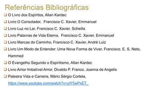  O Livro dos Espíritos, Allan Kardec
 Livro O Consolador, Francisco C. Xavier, Emmanuel
 Livro Luz no Lar, Francisco C. Xavier, Scheilla
 Livro Palavras de Vida Eterna, Francisco C. Xavier, Emmanuel
 Livro Marcas do Caminho, Francisco C. Xavier, André Luiz
 Livro Um Modo de Entender: Uma Nova Forma de Viver, Francisco. E. S. Neto,
Hammed
 O Evangelho Segundo o Espiritismo, Allan Kardec
 Livro Amor Imbatível Amor, Divaldo P. Franco, Joanna de Angelis
 Palestra Vida e Carreira, Mário Sérgio Cortela,
https://www.youtube.com/watch?v=ylY5wPxET_
 