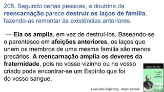 — Ela os amplia, em vez de destruí-los. Baseando-se
o parentesco em afeições anteriores, os laços que
unem os membros de uma mesma família são menos
precários. A reencarnação amplia os deveres da
fraternidade, pois no vosso vizinho ou no vosso
criado pode encontrar-se um Espírito que foi
do vosso sangue.
205. Segundo certas pessoas, a doutrina da
reencarnação parece destruir os laços de família,
fazendo-as remontar às existências anteriores.
Livro dos Espíritos, Allan Kardec 7
 