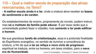 - A melhor escola ainda é o lar, onde a criatura deve receber as bases
do sentimento e do caráter.
Os estabelecimentos de ensino, propriamente do mundo, podem instruir,
mas só o instituto da família pode educar. É por essa razão que a
universidade poderá fazer o cidadão, mas somente o lar pode edificar
o homem.
Na sua grandiosa tarefa de cristianização, essa é a profunda finalidade
do Espiritismo evangélico, no sentido de iluminar a consciência da
criatura, a fim de que o lar se refaça e novo ciclo de progresso
espiritual se traduza, entre os homens, em lares cristãos, para a nova
era da Humanidade. Livro O Consolador, Francisco C. Xavier, Emmanuel 9
 