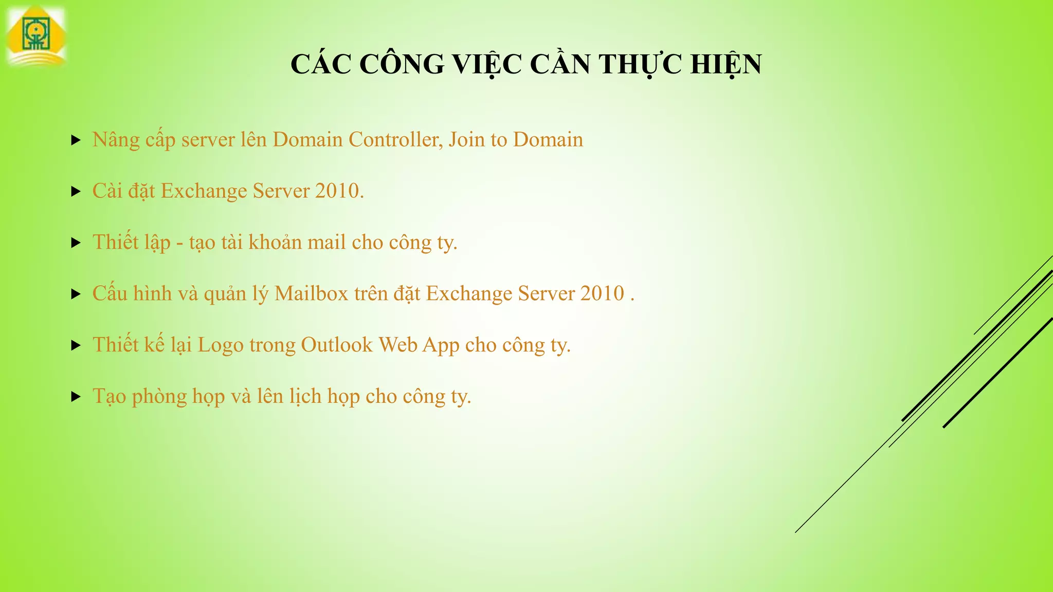 CÁC CÔNG VIỆC CẦN THỰC HIỆN
 Nâng cấp server lên Domain Controller, Join to Domain
 Cài đặt Exchange Server 2010.
 Thiết lập - tạo tài khoản mail cho công ty.
 Cấu hình và quản lý Mailbox trên đặt Exchange Server 2010 .
 Thiết kế lại Logo trong Outlook Web App cho công ty.
 Tạo phòng họp và lên lịch họp cho công ty.
 