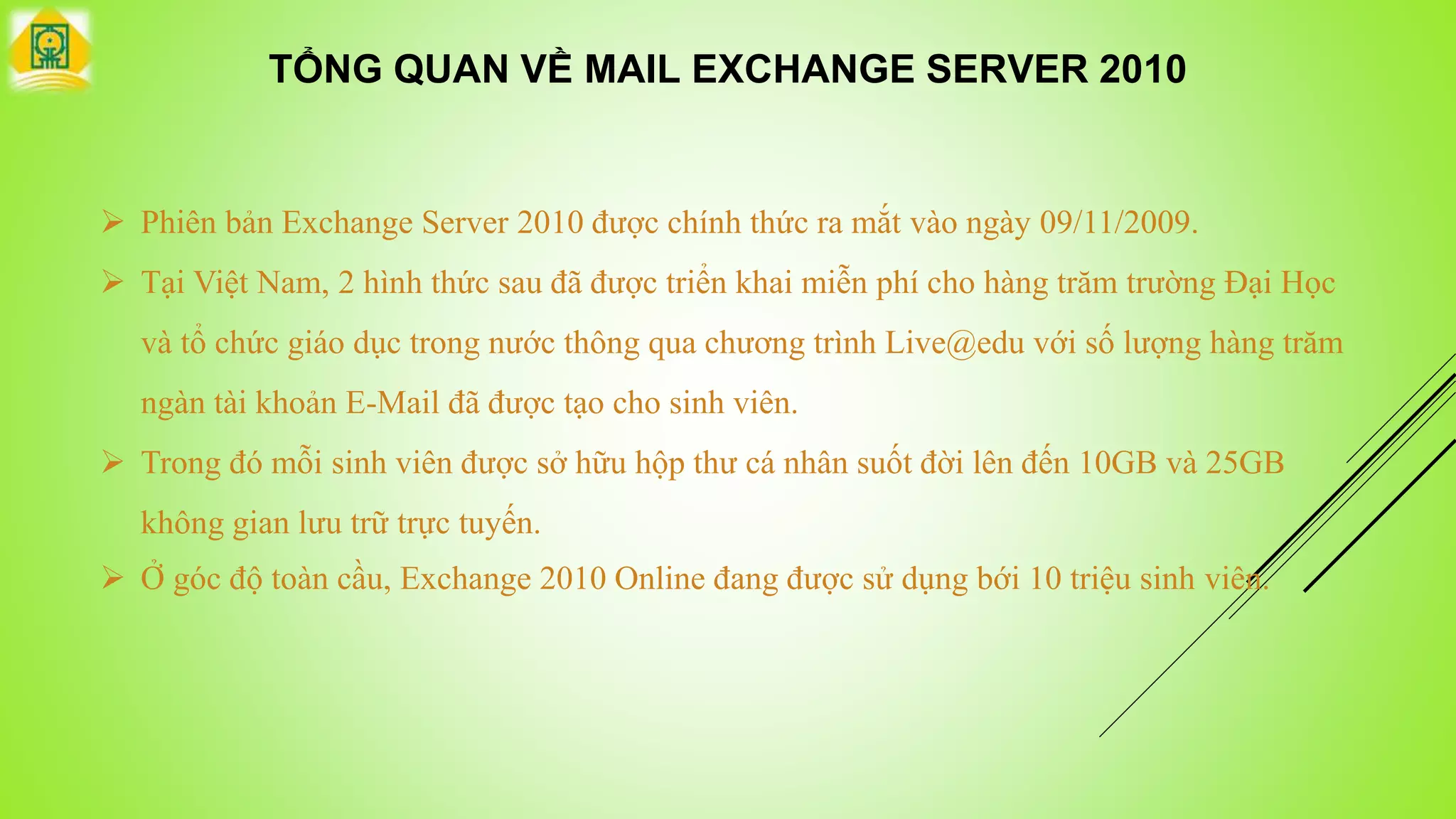 TỔNG QUAN VỀ MAIL EXCHANGE SERVER 2010
 Phiên bản Exchange Server 2010 được chính thức ra mắt vào ngày 09/11/2009.
 Tại Việt Nam, 2 hình thức sau đã được triển khai miễn phí cho hàng trăm trường Đại Học
và tổ chức giáo dục trong nước thông qua chương trình Live@edu với số lượng hàng trăm
ngàn tài khoản E-Mail đã được tạo cho sinh viên.
 Trong đó mỗi sinh viên được sở hữu hộp thư cá nhân suốt đời lên đến 10GB và 25GB
không gian lưu trữ trực tuyến.
 Ở góc độ toàn cầu, Exchange 2010 Online đang được sử dụng bới 10 triệu sinh viên.
 