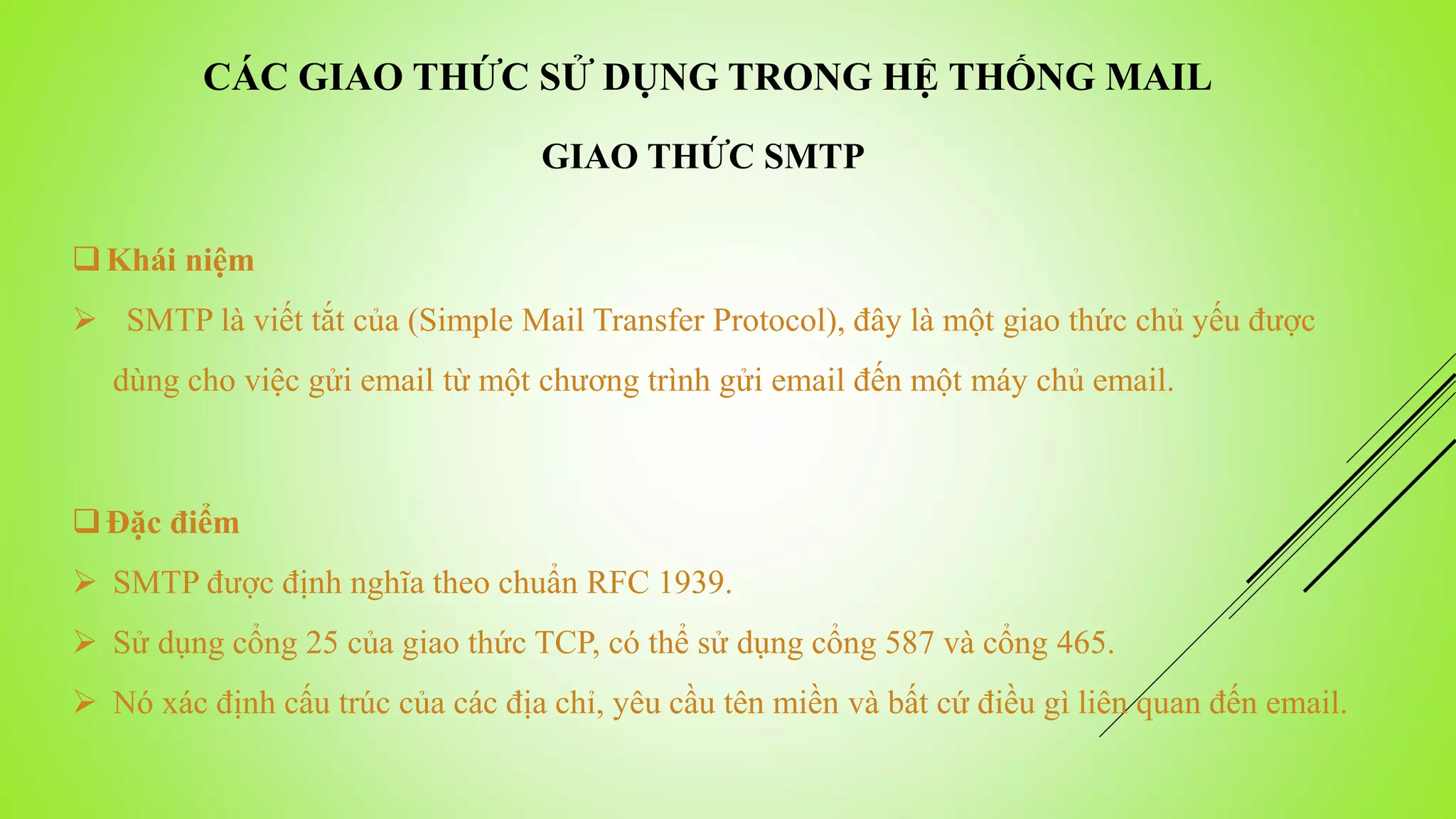 CÁC GIAO THỨC SỬ DỤNG TRONG HỆ THỐNG MAIL
Khái niệm
 SMTP là viết tắt của (Simple Mail Transfer Protocol), đây là một giao thức chủ yếu được
dùng cho việc gửi email từ một chương trình gửi email đến một máy chủ email.
Đặc điểm
 SMTP được định nghĩa theo chuẩn RFC 1939.
 Sử dụng cổng 25 của giao thức TCP, có thể sử dụng cổng 587 và cổng 465.
 Nó xác định cấu trúc của các địa chỉ, yêu cầu tên miền và bất cứ điều gì liên quan đến email.
GIAO THỨC SMTP
 