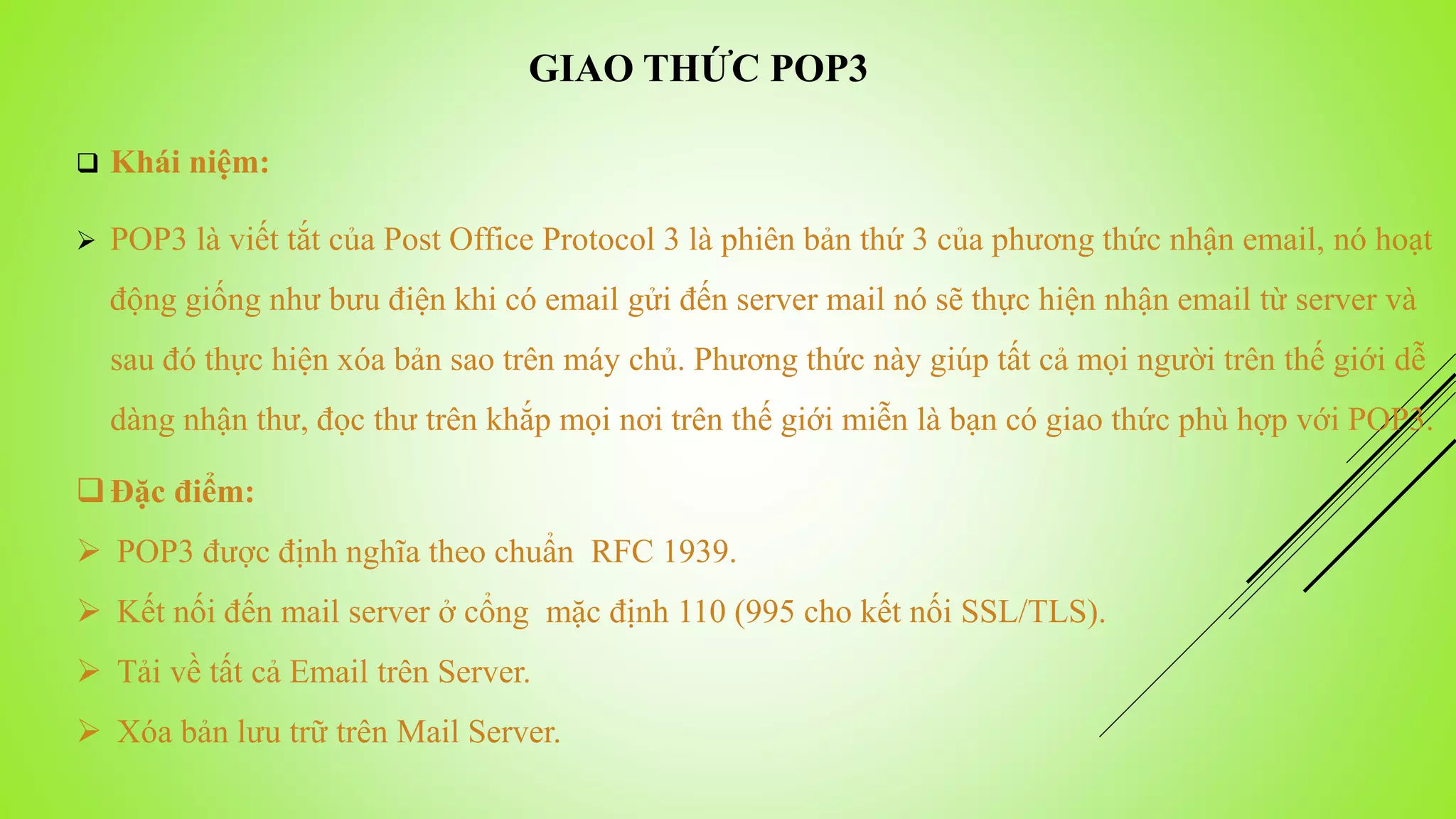 GIAO THỨC POP3
 Khái niệm:
 POP3 là viết tắt của Post Office Protocol 3 là phiên bản thứ 3 của phương thức nhận email, nó hoạt
động giống như bưu điện khi có email gửi đến server mail nó sẽ thực hiện nhận email từ server và
sau đó thực hiện xóa bản sao trên máy chủ. Phương thức này giúp tất cả mọi người trên thế giới dễ
dàng nhận thư, đọc thư trên khắp mọi nơi trên thế giới miễn là bạn có giao thức phù hợp với POP3.
Đặc điểm:
 POP3 được định nghĩa theo chuẩn RFC 1939.
 Kết nối đến mail server ở cổng mặc định 110 (995 cho kết nối SSL/TLS).
 Tải về tất cả Email trên Server.
 Xóa bản lưu trữ trên Mail Server.
 