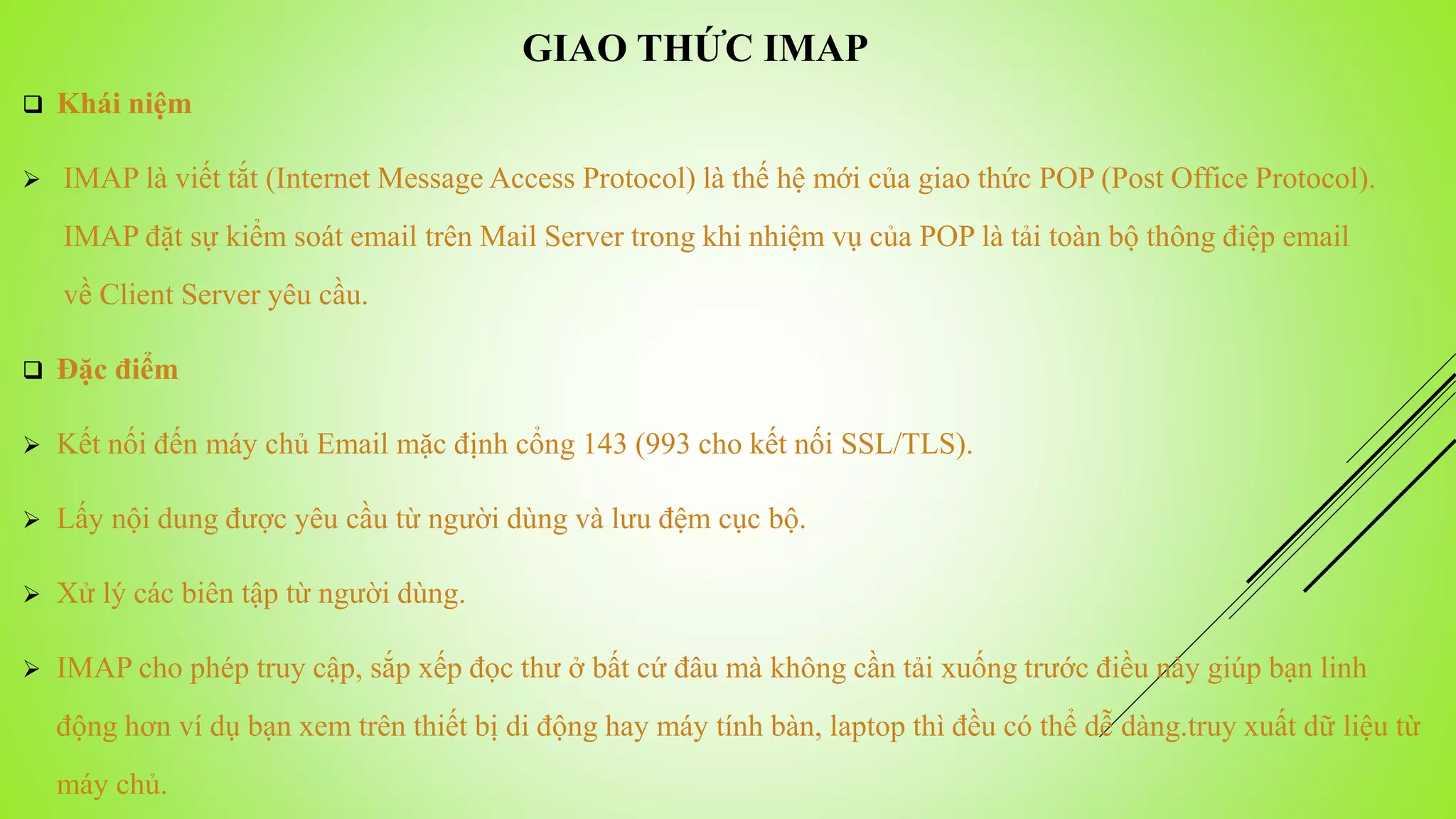  Khái niệm
 IMAP là viết tắt (Internet Message Access Protocol) là thế hệ mới của giao thức POP (Post Office Protocol).
IMAP đặt sự kiểm soát email trên Mail Server trong khi nhiệm vụ của POP là tải toàn bộ thông điệp email
về Client Server yêu cầu.
 Đặc điểm
 Kết nối đến máy chủ Email mặc định cổng 143 (993 cho kết nối SSL/TLS).
 Lấy nội dung được yêu cầu từ người dùng và lưu đệm cục bộ.
 Xử lý các biên tập từ người dùng.
 IMAP cho phép truy cập, sắp xếp đọc thư ở bất cứ đâu mà không cần tải xuống trước điều này giúp bạn linh
động hơn ví dụ bạn xem trên thiết bị di động hay máy tính bàn, laptop thì đều có thể dễ dàng.truy xuất dữ liệu từ
máy chủ.
GIAO THỨC IMAP
 