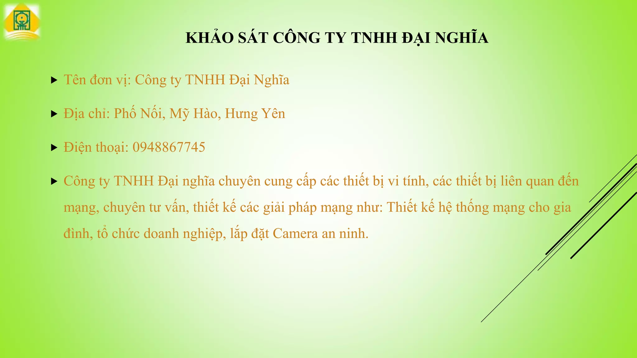 KHẢO SÁT CÔNG TY TNHH ĐẠI NGHĨA
 Tên đơn vị: Công ty TNHH Đại Nghĩa
 Địa chỉ: Phố Nối, Mỹ Hào, Hưng Yên
 Điện thoại: 0948867745
 Công ty TNHH Đại nghĩa chuyên cung cấp các thiết bị vi tính, các thiết bị liên quan đến
mạng, chuyên tư vấn, thiết kế các giải pháp mạng như: Thiết kế hệ thống mạng cho gia
đình, tổ chức doanh nghiệp, lắp đặt Camera an ninh.
 