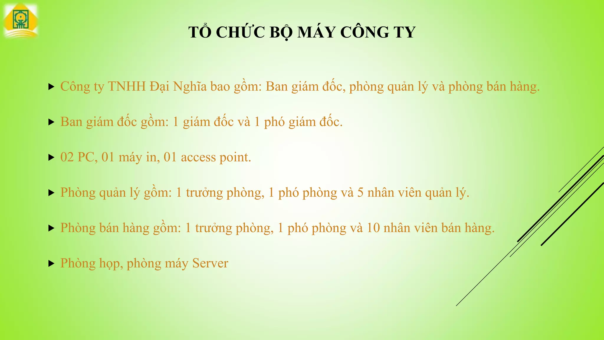 TỔ CHỨC BỘ MÁY CÔNG TY
 Công ty TNHH Đại Nghĩa bao gồm: Ban giám đốc, phòng quản lý và phòng bán hàng.
 Ban giám đốc gồm: 1 giám đốc và 1 phó giám đốc.
 02 PC, 01 máy in, 01 access point.
 Phòng quản lý gồm: 1 trưởng phòng, 1 phó phòng và 5 nhân viên quản lý.
 Phòng bán hàng gồm: 1 trưởng phòng, 1 phó phòng và 10 nhân viên bán hàng.
 Phòng họp, phòng máy Server
 