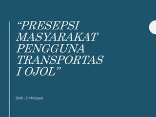 “PRESEPSI
MASYARAKAT
PENGGUNA
TRANSPORTAS
I OJOL”
Oleh : Sri Mulyani
 