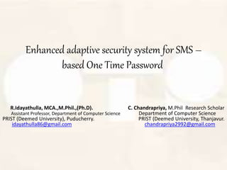 Enhanced adaptive security system for SMS –
based One Time Password
R.Idayathulla, MCA.,M.Phil.,(Ph.D). C. Chandrapriya, M.Phil Research Scholar
Assistant Professor, Department of Computer Science Department of Computer Science
PRIST (Deemed University), Puducherry. PRIST (Deemed University, Thanjavur.
idayathulla86@gmail.com chandrapriya2992@gmail.com
 