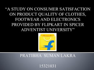 “A STUDY ON CONSUMER SATISFACTION
ON PRODUCT QUALITY OF CLOTHES,
FOOTWEAR AND ELECTRONICS
PROVIDED BY FLIPKART IN SPICER
ADVENTIST UNIVERSITY”
PRATIBHA SUMAN LAKRA
15321031
 