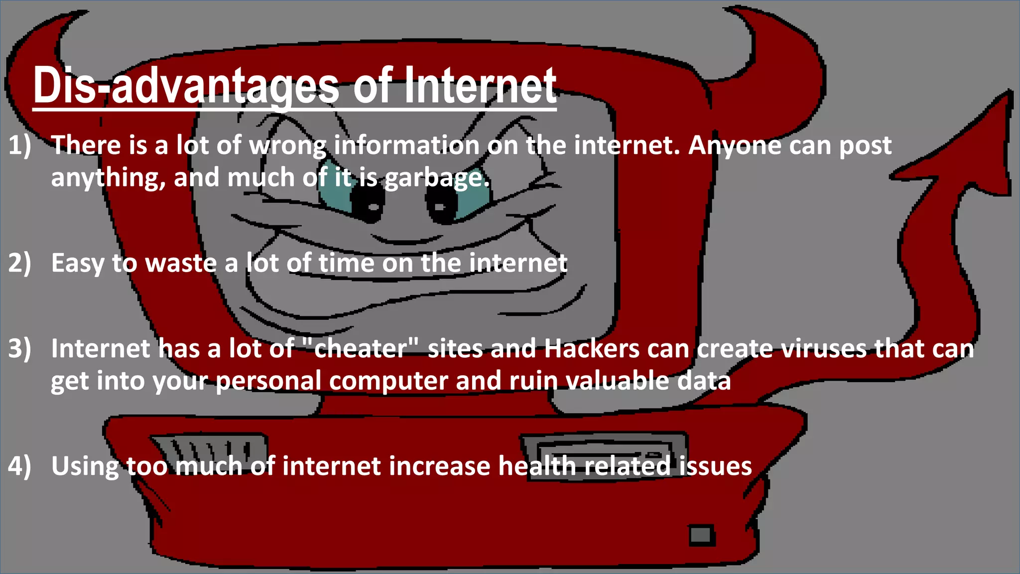 Dis-advantages of Internet
1) There is a lot of wrong information on the internet. Anyone can post
anything, and much of it is garbage.
2) Easy to waste a lot of time on the internet
3) Internet has a lot of "cheater" sites and Hackers can create viruses that can
get into your personal computer and ruin valuable data
4) Using too much of internet increase health related issues
 