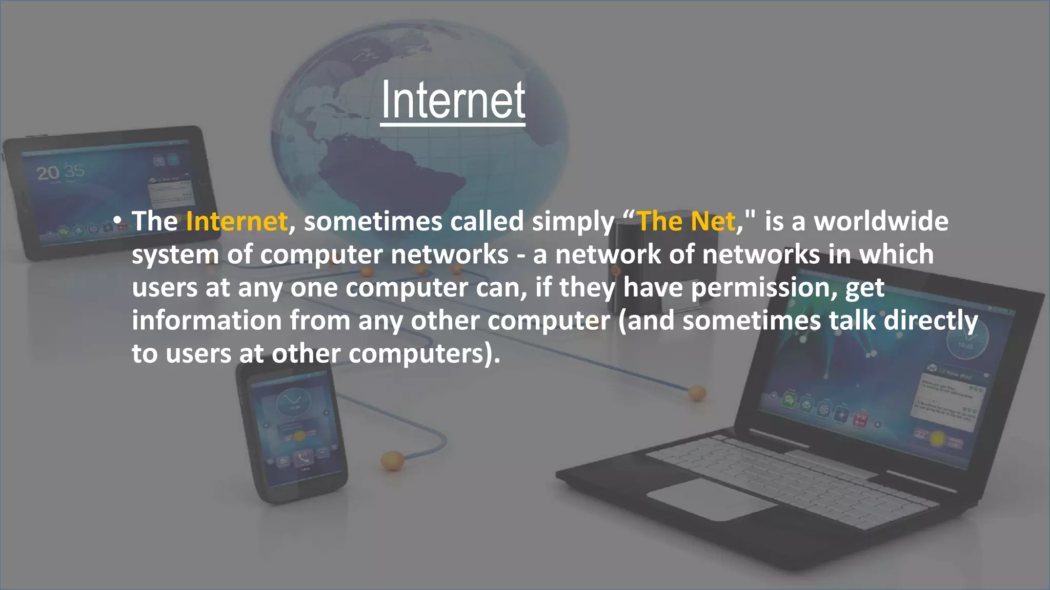 Internet
• The Internet, sometimes called simply “The Net," is a worldwide
system of computer networks - a network of networks in which
users at any one computer can, if they have permission, get
information from any other computer (and sometimes talk directly
to users at other computers).
 