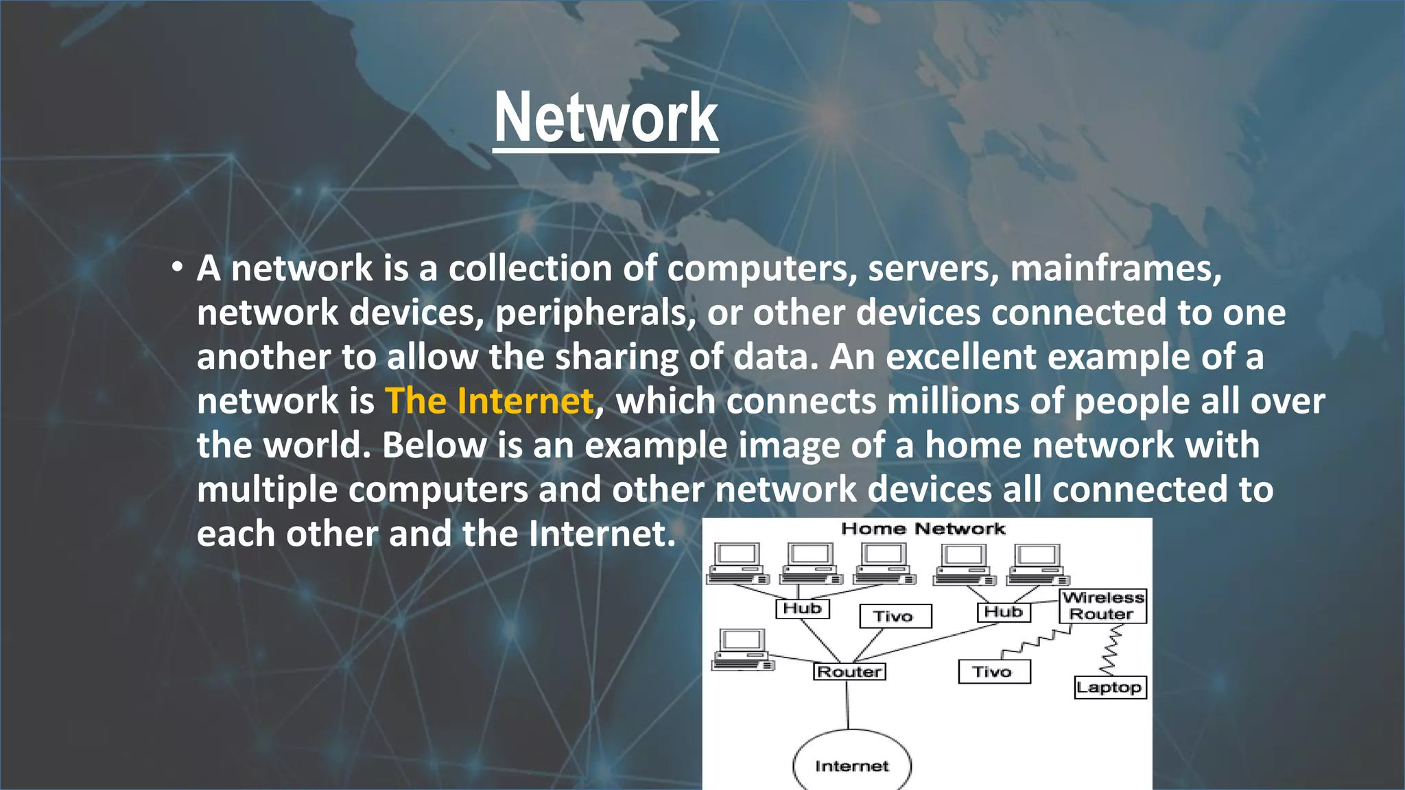 Network
• A network is a collection of computers, servers, mainframes,
network devices, peripherals, or other devices connected to one
another to allow the sharing of data. An excellent example of a
network is The Internet, which connects millions of people all over
the world. Below is an example image of a home network with
multiple computers and other network devices all connected to
each other and the Internet.
 