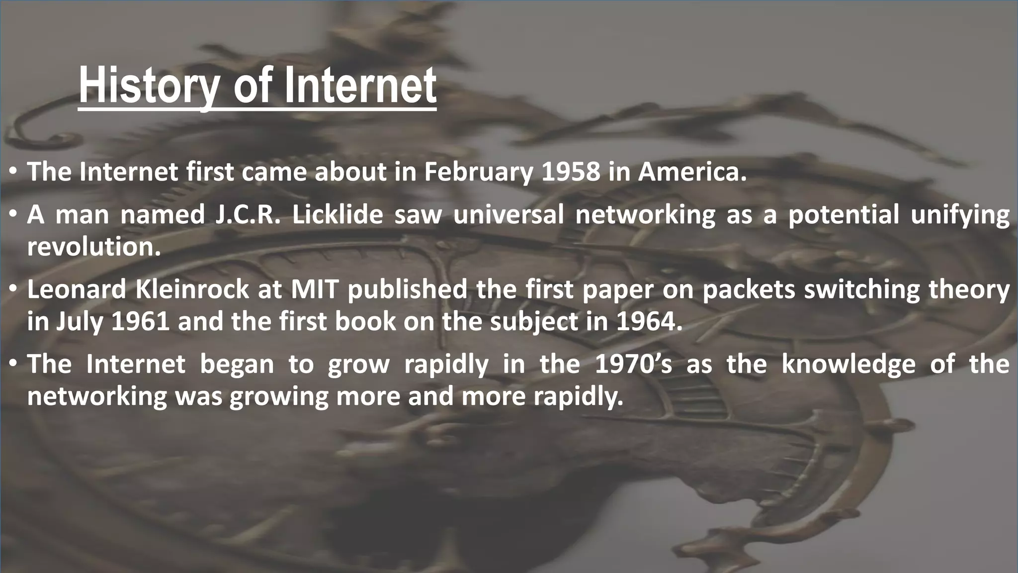 History of Internet
• The Internet first came about in February 1958 in America.
• A man named J.C.R. Licklide saw universal networking as a potential unifying
revolution.
• Leonard Kleinrock at MIT published the first paper on packets switching theory
in July 1961 and the first book on the subject in 1964.
• The Internet began to grow rapidly in the 1970’s as the knowledge of the
networking was growing more and more rapidly.
 