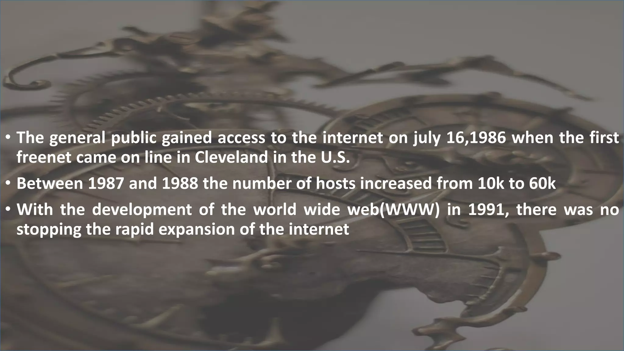 • The general public gained access to the internet on july 16,1986 when the first
freenet came on line in Cleveland in the U.S.
• Between 1987 and 1988 the number of hosts increased from 10k to 60k
• With the development of the world wide web(WWW) in 1991, there was no
stopping the rapid expansion of the internet
 