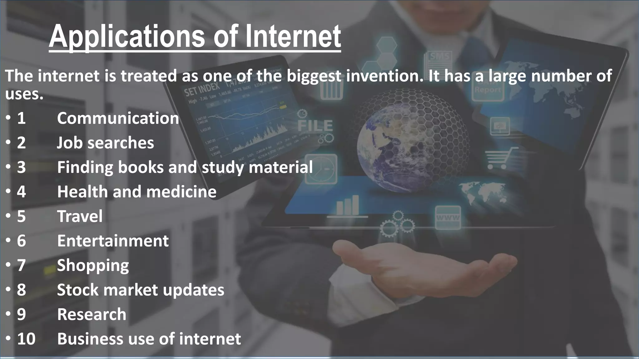 Applications of Internet
The internet is treated as one of the biggest invention. It has a large number of
uses.
• 1 Communication
• 2 Job searches
• 3 Finding books and study material
• 4 Health and medicine
• 5 Travel
• 6 Entertainment
• 7 Shopping
• 8 Stock market updates
• 9 Research
• 10 Business use of internet
 