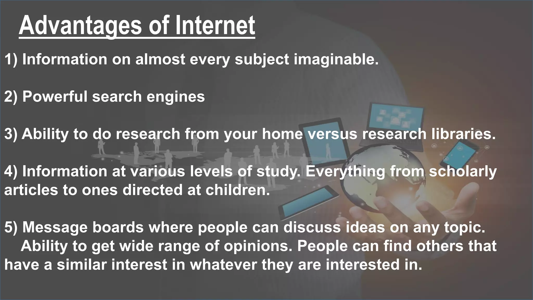 Advantages of Internet
1) Information on almost every subject imaginable.
2) Powerful search engines
3) Ability to do research from your home versus research libraries.
4) Information at various levels of study. Everything from scholarly
articles to ones directed at children.
5) Message boards where people can discuss ideas on any topic.
Ability to get wide range of opinions. People can find others that
have a similar interest in whatever they are interested in.
 