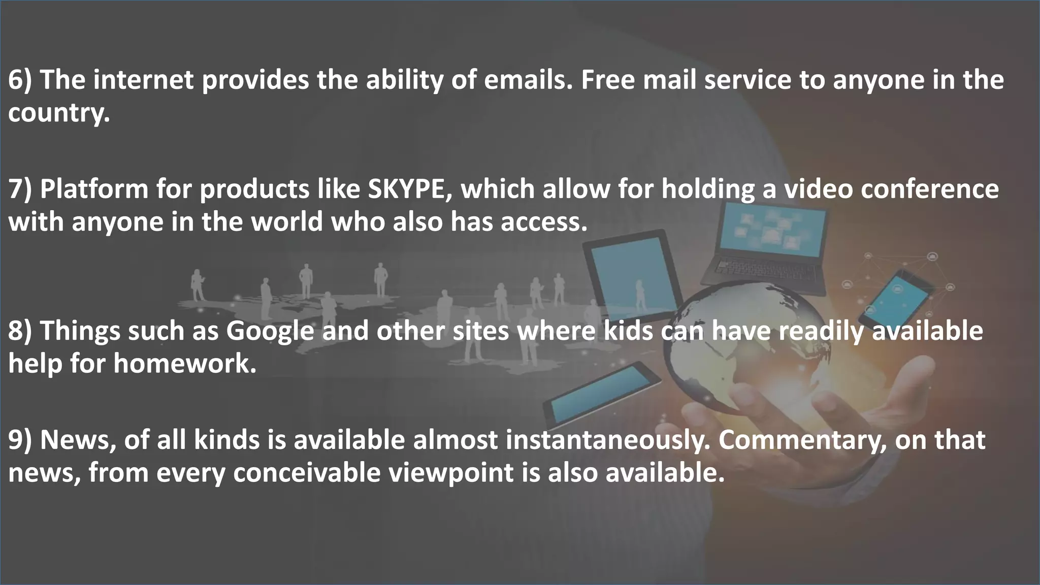 6) The internet provides the ability of emails. Free mail service to anyone in the
country.
7) Platform for products like SKYPE, which allow for holding a video conference
with anyone in the world who also has access.
8) Things such as Google and other sites where kids can have readily available
help for homework.
9) News, of all kinds is available almost instantaneously. Commentary, on that
news, from every conceivable viewpoint is also available.
 