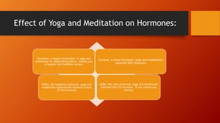 Effect of Yoga and Meditation on Hormones:
Serotonin, a happy transmitter, in yoga and
meditation its replenishing effect, making you
a happier and healthier person
Cortisol, a stress hormone, yoga and meditation
reported 50% reduction
DHEA, the longevity molecule, yoga and
meditation reported the dramatic boost
of this hormone
GABA, the calm chemical, yoga and meditation
reported the 27% increase. It can reduce any
anxiety
 