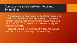 Comparative study between Yoga and
Swimming:
• The comparative study done by Dr. Manish Sawane in
2012. The decrease in average anxiety scores were
similar for both yoga and swimming (Mann Whitney U
test, p>0.05). The percent improvement is slightly
better with yoga.
• Though the result were similar, it is easy for old-age
people to practice the yoga than swimming.
 