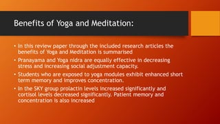 Benefits of Yoga and Meditation:
• In this review paper through the included research articles the
benefits of Yoga and Meditation is summarised
• Pranayama and Yoga nidra are equally effective in decreasing
stress and increasing social adjustment capacity.
• Students who are exposed to yoga modules exhibit enhanced short
term memory and improves concentration.
• In the SKY group prolactin levels increased significantly and
cortisol levels decreased significantly. Patient memory and
concentration is also increased
 