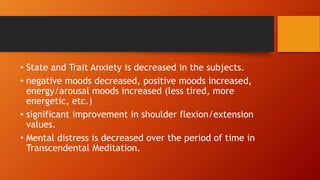 • State and Trait Anxiety is decreased in the subjects.
• negative moods decreased, positive moods increased,
energy/arousal moods increased (less tired, more
energetic, etc.)
• significant improvement in shoulder flexion/extension
values.
• Mental distress is decreased over the period of time in
Transcendental Meditation.
 