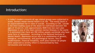 Introduction:
• In today’s modern scenario all age related groups were subjected to
stress, anxiety whose mental health is at risk. This would result in
an unprecedented rise in rates of suicide. According to CDC, suicide
is the third leading cause of the death for individuals between the
ages of 10 and 24, with approximately 4600 lives lost each year.
Depression is one of the most common mental illnesses in the world.
It is estimated that there are 350 million people worldwide who have
some form of depression. According to the National Institute of
Mental Health, depression occurs due to a combination of genetic,
biological, environmental, and psychological factors. Due to
modernisation, financial instability, work place tension all people
were subjected to anxiety which is characterised by fear,
nervousness and worrying.
 