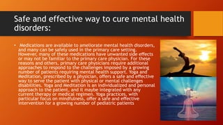 Safe and effective way to cure mental health
disorders:
• Medications are available to ameliorate mental health disorders,
and many can be safely used in the primary care setting.
However, many of these medications have unwanted side eﬀects
or may not be familiar to the primary care physician. For these
reasons and others, primary care physicians require additional
approaches to respond to the challenges imposed by a growing
number of patients requiring mental health support. Yoga and
Meditation, prescribed by a physician, oﬀers a safe and eﬀective
way to serve the patient with physical or mental challenges
disabilities. Yoga and Meditation is an individualized and personal
approach to the patient, and it maybe integrated with any
current therapy or medical regimen. Yoga practices, with
particular focus on mindfulness, oﬀer a safe and eﬀective
intervention for a growing number of pediatric patients
 