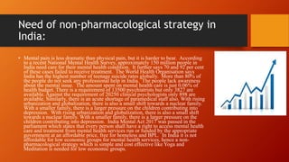 Need of non-pharmacological strategy in
India:
• Mental pain is less dramatic than physical pain, but it is harder to bear. According
to a recent National Mental Health Survey, approximately 150 million people in
India need care for their mental health condition. It further says 70 and 92 per cent
of these cases failed to receive treatment. The World Health Organisation says
India has the highest number of teenage suicide rates globally. More than 80% of
the people do not seek any professional help in India. The people lack awareness
about the mental issue. The amount spent on mental health care is just 0.06% of
health budget. There is a requirement of 13500 psychiatrists but only 3827 are
available. Against the requirement of 20250 clinical psychologists only 898 are
available. Similarly, there is an acute shortage of paramedical staff also. With rising
urbanization and globalization, there is also a small shift towards a nuclear family.
With a smaller family, there is a larger pressure on the children contributing into
depression. With rising urbanization and globalization, there is also a small shift
towards a nuclear family. With a smaller family, there is a larger pressure on the
children contributing into depression. India Mental Act 2017 was passed in the
parliament which states that every person shall have a right to access mental health
care and treatment from mental health services run or funded by the appropriate
government at an affordable price, free for homeless and BPL. In India it is not
affordable for low economic groups for mental health services, hence a non-
pharmacological strategy which is simple and cost effective like Yoga and
Meditation is needed for low economic groups.
 