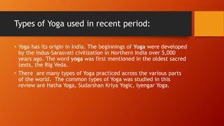 Types of Yoga used in recent period:
• Yoga has its origin in India. The beginnings of Yoga were developed
by the Indus-Sarasvati civilization in Northern India over 5,000
years ago. The word yoga was first mentioned in the oldest sacred
texts, the Rig Veda.
• There are many types of Yoga practiced across the various parts
of the world. The common types of Yoga was studied in this
review are Hatha Yoga, Sudarshan Kriya Yogic, Iyengar Yoga.
 
