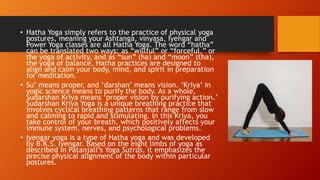 • Hatha Yoga simply refers to the practice of physical yoga
postures, meaning your Ashtanga, vinyasa, Iyengar and
Power Yoga classes are all Hatha Yoga. The word “hatha”
can be translated two ways: as “willful” or “forceful,” or
the yoga of activity, and as “sun” (ha) and “moon” (tha),
the yoga of balance. Hatha practices are designed to
align and calm your body, mind, and spirit in preparation
for meditation.
• Su’ means proper, and ‘darshan’ means vision. ‘Kriya’ in
yogic science means to purify the body. As a whole,
Sudarshan Kriya means ‘proper vision by purifying action.’
Sudarshan Kriya Yoga is a unique breathing practice that
involves cyclical breathing patterns that range from slow
and calming to rapid and stimulating. In this Kriya, you
take control of your breath, which positively affects your
immune system, nerves, and psychological problems.
• Iyengar yoga is a type of Hatha yoga and was developed
by B.K.S. Iyengar. Based on the eight limbs of yoga as
described in Patanjali’s Yoga Sutras, it emphasizes the
precise physical alignment of the body within particular
postures.
 