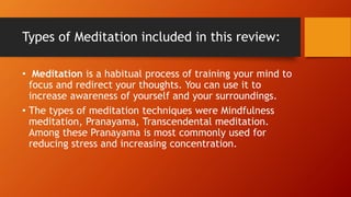 Types of Meditation included in this review:
• Meditation is a habitual process of training your mind to
focus and redirect your thoughts. You can use it to
increase awareness of yourself and your surroundings.
• The types of meditation techniques were Mindfulness
meditation, Pranayama, Transcendental meditation.
Among these Pranayama is most commonly used for
reducing stress and increasing concentration.
 