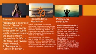 Pranayama
Pranayama is control of
Breath". "Prana" is
Breath or vital energy
in the body. On subtle
levels prana represents
the pranic energy
responsible for life or
life force, and "ayama"
means control.
So Pranayama is
"Control of Breath".
Transcendental
Meditation
(TM) is a technique for avoiding
distracting thoughts and promoting a
state of relaxed awareness. The late
Maharishi Mahesh Yogi derived TM
from the ancient Vedic tradition of
India. He brought the technique to
the U.S. in the 1960s.
While meditating, the person
practicing TM sits in a comfortable
position with eyes closed and silently
repeats a mantra. A mantra is a word
or sound from the Vedic tradition that
is used to focus your concentration.
Mindfulness
meditation
Mindfulness meditation is
a mental training practice
that involves focusing your
mind on your experiences
(like your own emotions,
thoughts, and sensations) in
the present moment.
1﻿Mindfulness
meditation can involve
breathing practice, mental
imagery, awareness of body
and mind, and muscle and
body relaxation.
 
