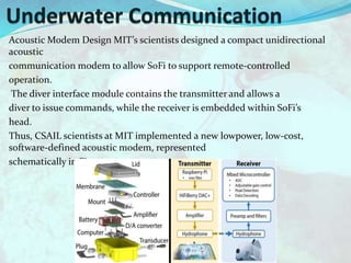 Acoustic Modem Design MIT’s scientists designed a compact unidirectional
acoustic
communication modem to allow SoFi to support remote-controlled
operation.
The diver interface module contains the transmitter and allows a
diver to issue commands, while the receiver is embedded within SoFi’s
head.
Thus, CSAIL scientists at MIT implemented a new lowpower, low-cost,
software-defined acoustic modem, represented
schematically in Figure
 