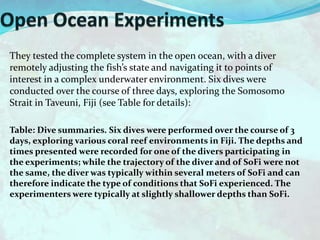 They tested the complete system in the open ocean, with a diver
remotely adjusting the fish’s state and navigating it to points of
interest in a complex underwater environment. Six dives were
conducted over the course of three days, exploring the Somosomo
Strait in Taveuni, Fiji (see Table for details):
Table: Dive summaries. Six dives were performed over the course of 3
days, exploring various coral reef environments in Fiji. The depths and
times presented were recorded for one of the divers participating in
the experiments; while the trajectory of the diver and of SoFi were not
the same, the diver was typically within several meters of SoFi and can
therefore indicate the type of conditions that SoFi experienced. The
experimenters were typically at slightly shallower depths than SoFi.
 