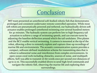 Conclusion
MIT team presented an untethered soft-bodied robotic fish that demonstrates
prolonged and consistent underwater remote-controlled operation. While most
soft robots are pneumatically powered and tethered, our hydraulically-driven soft
actuator enables prolonged untethered swimming over several hundred meters
for 40 minutes. The hydraulic system can perform low to high frequency tail
actuation to achieve a range of swimming speeds, and can execute turns by
adjusting the baseline deflection around which the tail undulates. Dive planes
and the BCU enable vertical swimming. A camera is mounted at the tip of the
robot, allowing a diver to remotely explore and capture close-up recordings of
marine life and environments. The acoustic communication system provides a
compact, software-defined modulation scheme for transmitting data that is
robust to substantial noise and interference from complex environments. In
open-ocean coral reefs including obstacles, sources of noise, and multipath
effects, SoFi was able to transmit 16-bit words once per second over distances of
up to 10 m. This successfully enabled divers to send high-level commands and
navigate the robotic fish, observing the marine life and exploring their
surroundings.
 