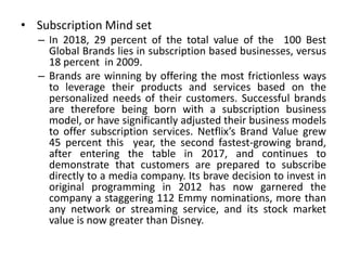 • Subscription Mind set
– In 2018, 29 percent of the total value of the 100 Best
Global Brands lies in subscription based businesses, versus
18 percent in 2009.
– Brands are winning by offering the most frictionless ways
to leverage their products and services based on the
personalized needs of their customers. Successful brands
are therefore being born with a subscription business
model, or have significantly adjusted their business models
to offer subscription services. Netflix’s Brand Value grew
45 percent this year, the second fastest-growing brand,
after entering the table in 2017, and continues to
demonstrate that customers are prepared to subscribe
directly to a media company. Its brave decision to invest in
original programming in 2012 has now garnered the
company a staggering 112 Emmy nominations, more than
any network or streaming service, and its stock market
value is now greater than Disney.
 